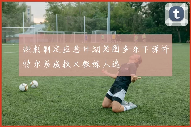 热刺制定应急计划若图多尔下课许特尔或成救火教练人选