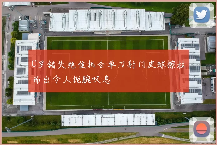 C罗错失绝佳机会单刀射门皮球擦柱而出令人扼腕叹息