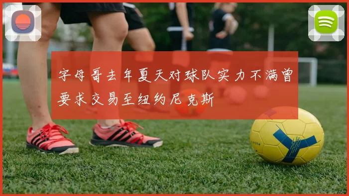 字母哥去年夏天对球队实力不满曾要求交易至纽约尼克斯
