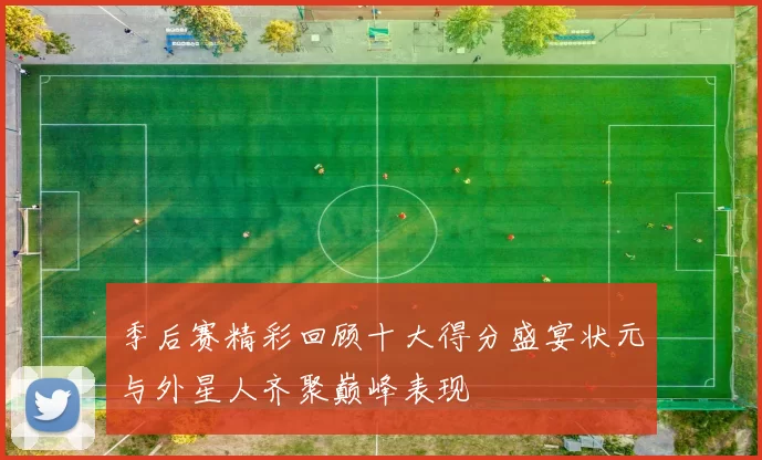 季后赛精彩回顾十大得分盛宴状元与外星人齐聚巅峰表现