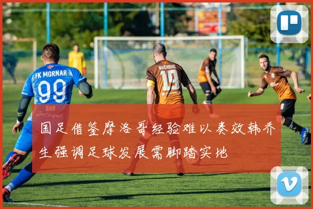 国足借鉴摩洛哥经验难以奏效韩乔生强调足球发展需脚踏实地