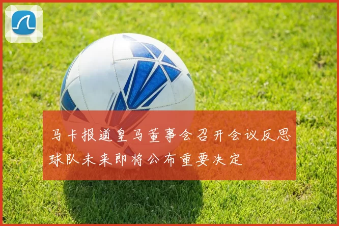 马卡报道皇马董事会召开会议反思球队未来即将公布重要决定
