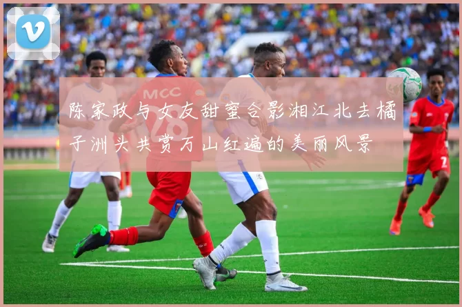 陈家政与女友甜蜜合影湘江北去橘子洲头共赏万山红遍的美丽风景