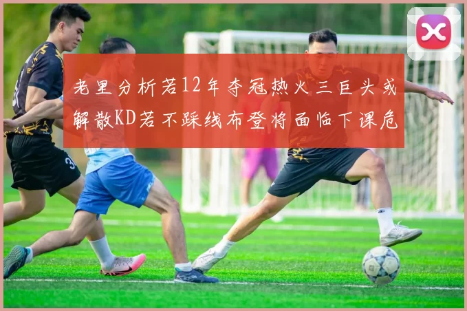 老里分析若12年夺冠热火三巨头或解散KD若不踩线布登将面临下课危机