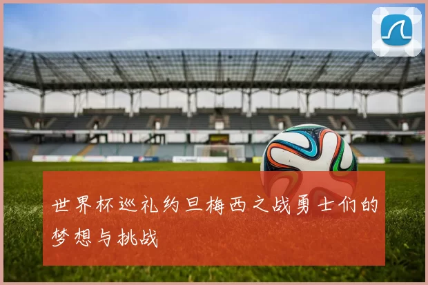 世界杯巡礼约旦梅西之战勇士们的梦想与挑战