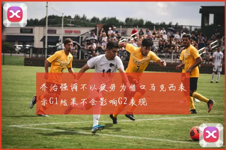 乔治强调不以疲劳为借口马克西表示G1结果不会影响G2表现