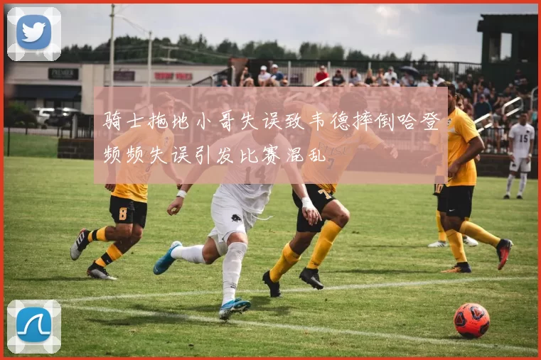 骑士拖地小哥失误致韦德摔倒哈登频频失误引发比赛混乱