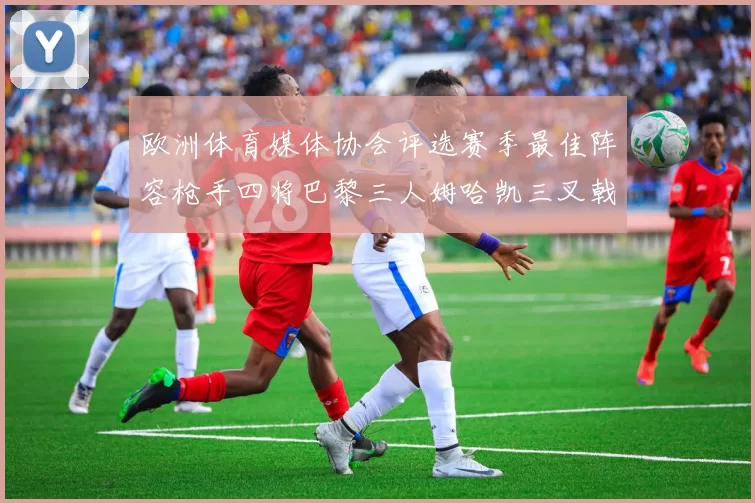 欧洲体育媒体协会评选赛季最佳阵容枪手四将巴黎三人姆哈凯三叉戟引关注