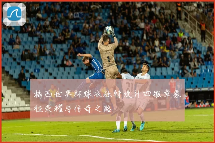 梅西世界杯球衣独特设计四徽章象征荣耀与传奇之路