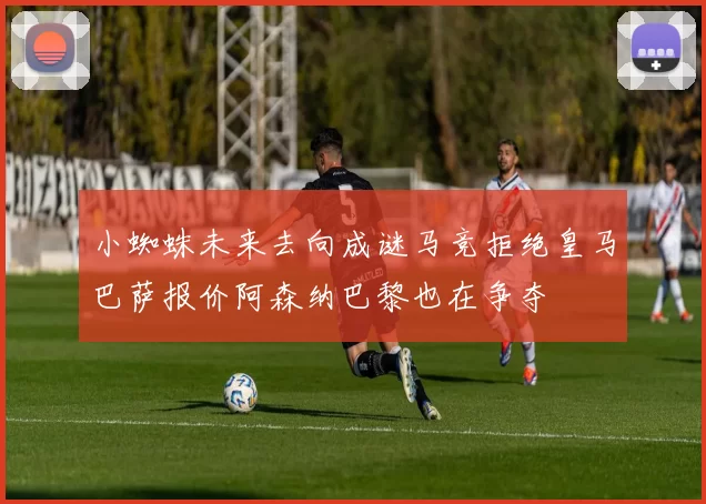 小蜘蛛未来去向成谜马竞拒绝皇马巴萨报价阿森纳巴黎也在争夺
