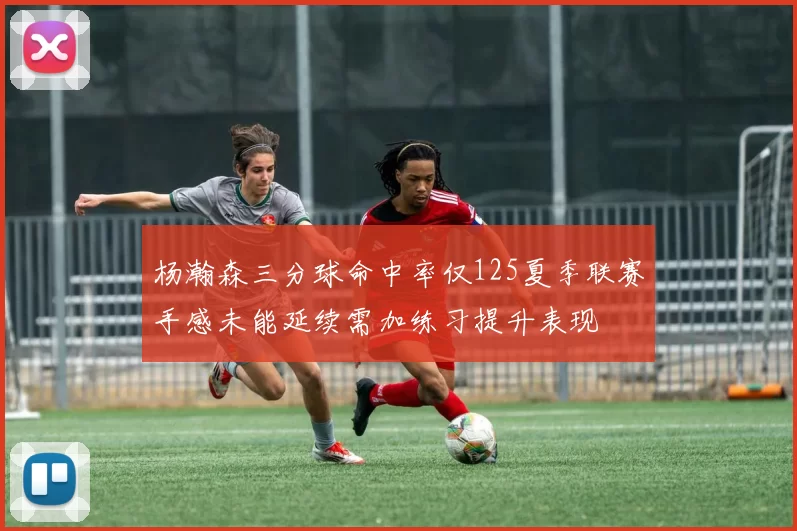 杨瀚森三分球命中率仅125夏季联赛手感未能延续需加练习提升表现