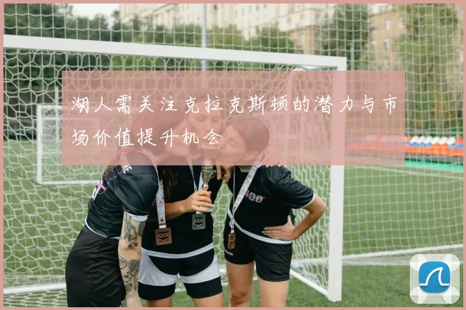 湖人需关注克拉克斯顿的潜力与市场价值提升机会