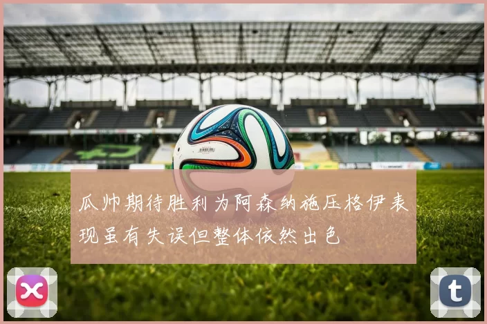 瓜帅期待胜利为阿森纳施压格伊表现虽有失误但整体依然出色