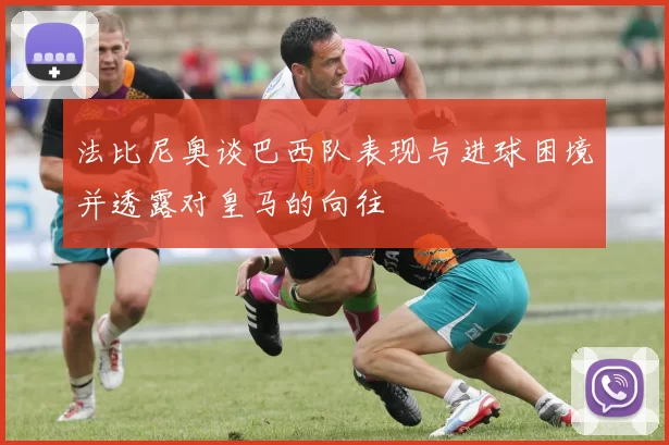 法比尼奥谈巴西队表现与进球困境并透露对皇马的向往