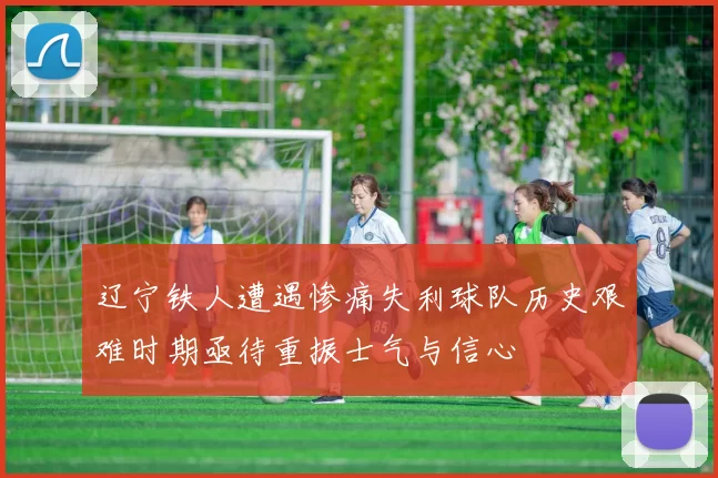 辽宁铁人遭遇惨痛失利球队历史艰难时期亟待重振士气与信心