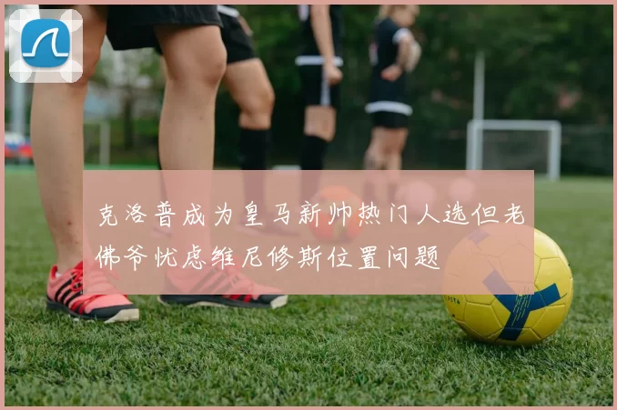 克洛普成为皇马新帅热门人选但老佛爷忧虑维尼修斯位置问题