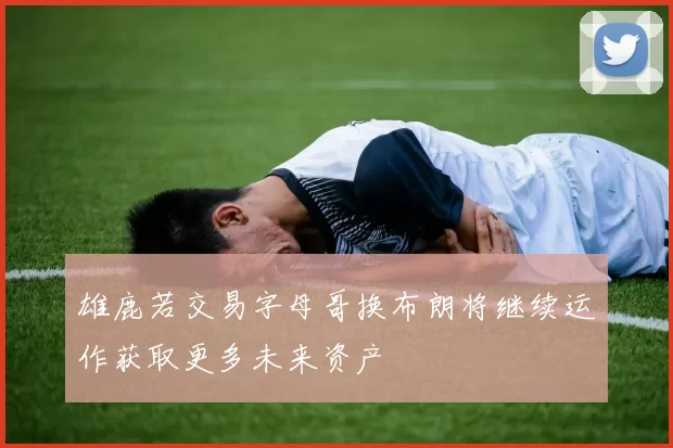 雄鹿若交易字母哥换布朗将继续运作获取更多未来资产