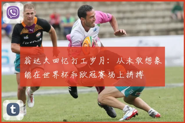 翁达夫回忆打工岁月：从未敢想象能在世界杯和欧冠赛场上拼搏