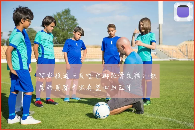 阿斯报道卡瓦哈尔脚趾骨裂预计缺席两周赛季末有望回归西甲