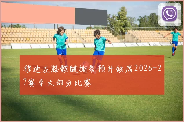 穆迪左膝髌腱撕裂预计缺席2026-27赛季大部分比赛