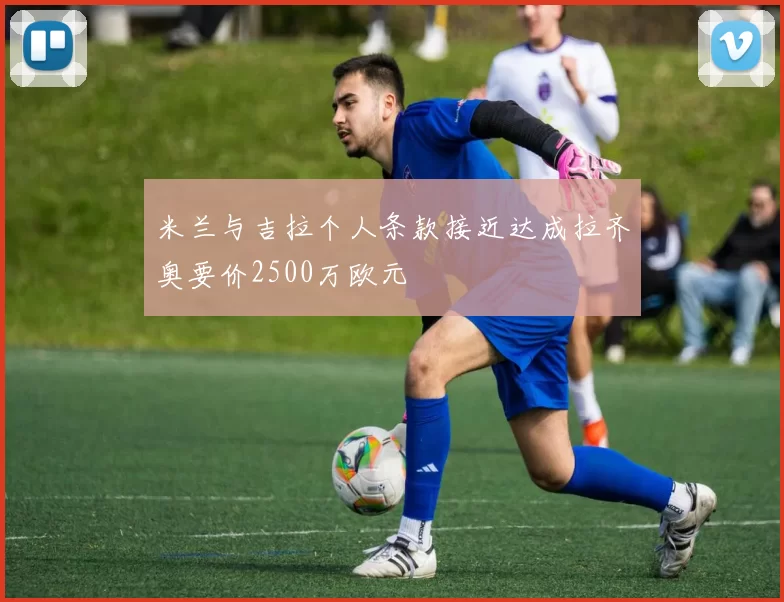 米兰与吉拉个人条款接近达成拉齐奥要价2500万欧元